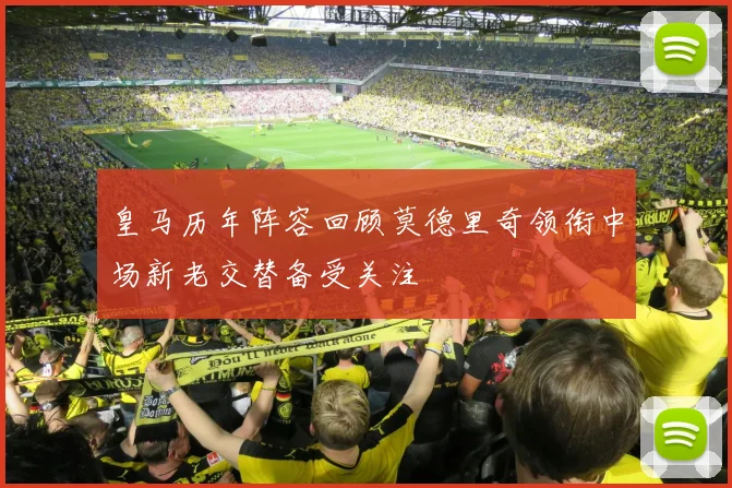 皇马历年阵容回顾莫德里奇领衔中场新老交替备受关注