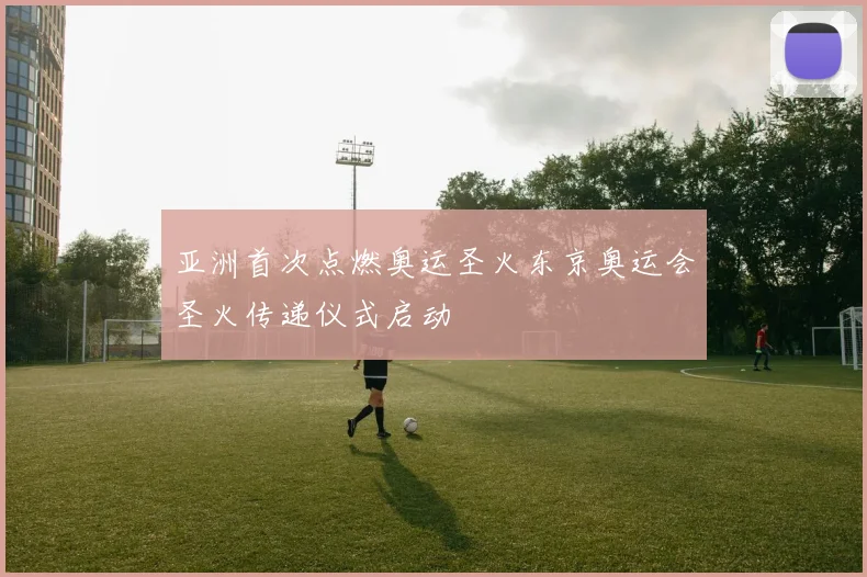 亚洲首次点燃奥运圣火东京奥运会圣火传递仪式启动