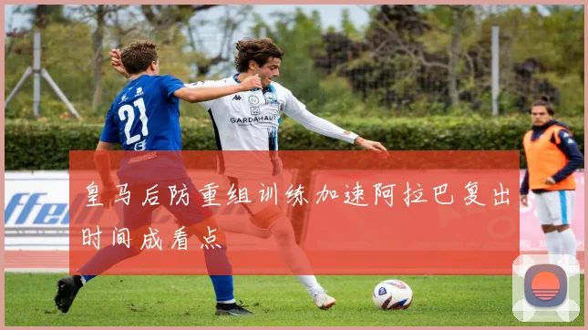 皇马后防重组训练加速阿拉巴复出时间成看点