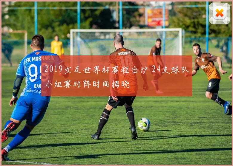 2019女足世界杯赛程出炉 24支球队小组赛对阵时间揭晓